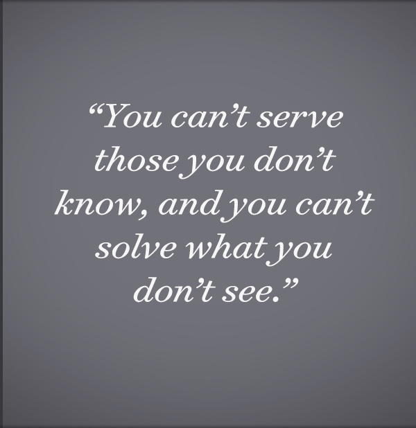 You can’t serve those you don’t know, and you can’t solve what you don’t see.